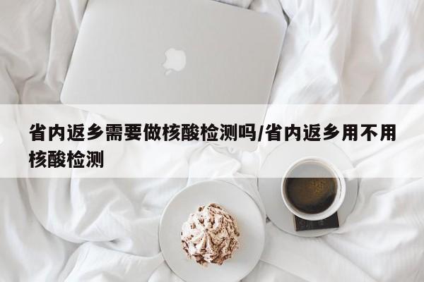 省内返乡需要做核酸检测吗/省内返乡用不用核酸检测